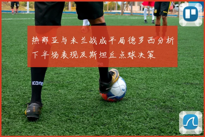 热那亚与米兰战成平局德罗西分析下半场表现及斯坦丘点球决策