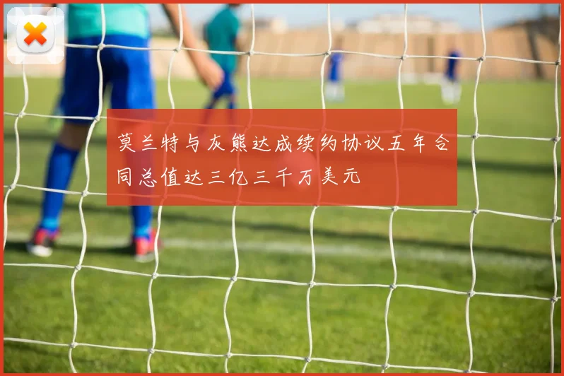 莫兰特与灰熊达成续约协议五年合同总值达三亿三千万美元