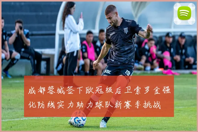成都蓉城签下欧冠级后卫索罗金强化防线实力助力球队新赛季挑战