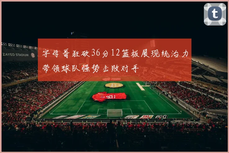字母哥狂砍36分12篮板展现统治力带领球队强势击败对手