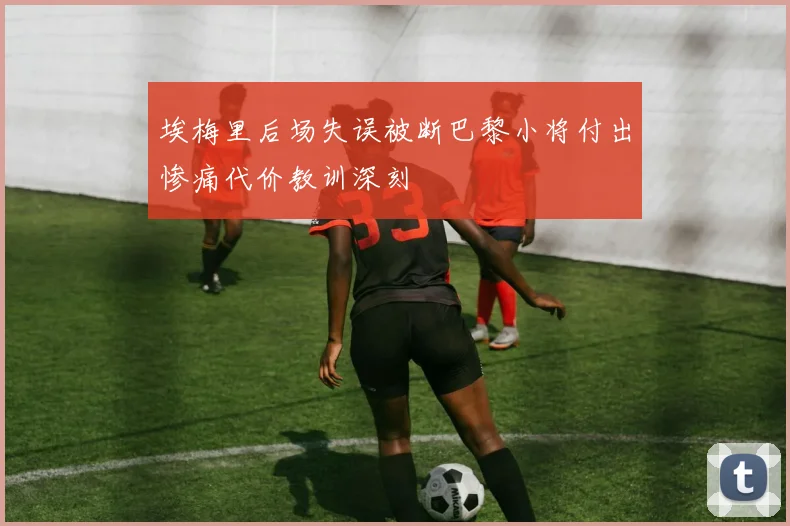 埃梅里后场失误被断巴黎小将付出惨痛代价教训深刻