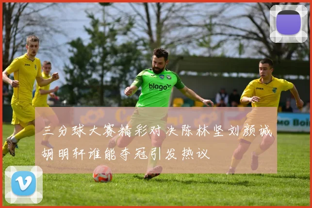 三分球大赛精彩对决陈林坚刘颜诚胡明轩谁能夺冠引发热议