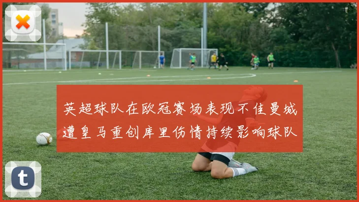 英超球队在欧冠赛场表现不佳曼城遭皇马重创库里伤情持续影响球队表现